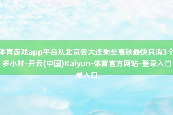 体育游戏app平台从北京去大连乘坐高铁最快只消3个多小时-开云(中国)Kaiyun·体育官方网站-登录入口