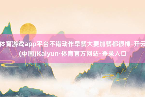 体育游戏app平台不错动作早餐大要加餐都很棒-开云(中国)Kaiyun·体育官方网站-登录入口