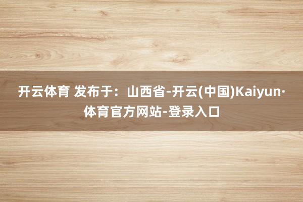 开云体育 发布于：山西省-开云(中国)Kaiyun·体育官方网站-登录入口