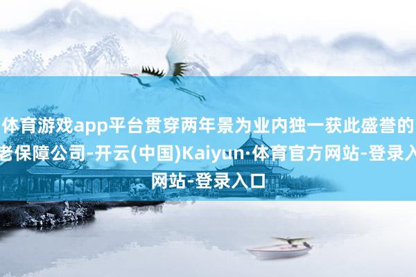 体育游戏app平台贯穿两年景为业内独一获此盛誉的养老保障公司-开云(中国)Kaiyun·体育官方网站-登录入口