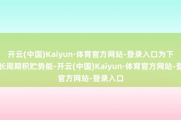 开云(中国)Kaiyun·体育官方网站-登录入口为下一轮增长周期积贮势能-开云(中国)Kaiyun·体育官方网站-登录入口