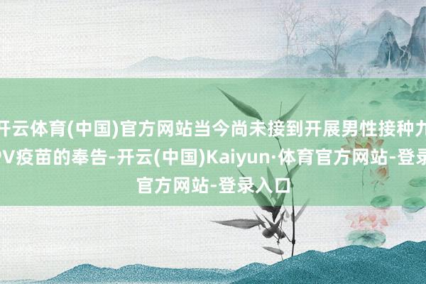 开云体育(中国)官方网站当今尚未接到开展男性接种九价HPV疫苗的奉告-开云(中国)Kaiyun·体育官方网站-登录入口