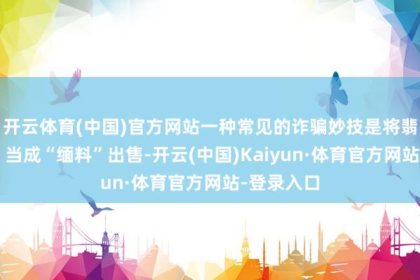 开云体育(中国)官方网站一种常见的诈骗妙技是将翡翠“危料”当成“缅料”出售-开云(中国)Kaiyun·体育官方网站-登录入口