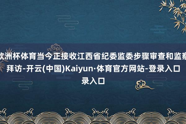 欧洲杯体育当今正接收江西省纪委监委步骤审查和监察拜访-开云(中国)Kaiyun·体育官方网站-登录入口