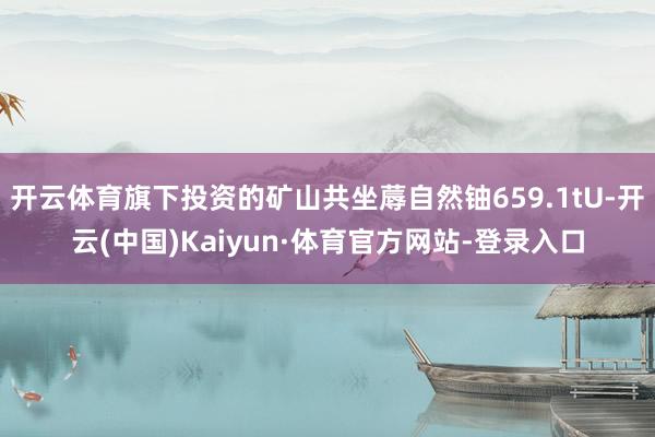 开云体育旗下投资的矿山共坐蓐自然铀659.1tU-开云(中国)Kaiyun·体育官方网站-登录入口