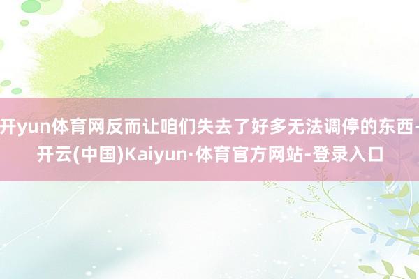 开yun体育网反而让咱们失去了好多无法调停的东西-开云(中国)Kaiyun·体育官方网站-登录入口
