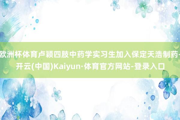 欧洲杯体育卢颖四肢中药学实习生加入保定天浩制药-开云(中国)Kaiyun·体育官方网站-登录入口