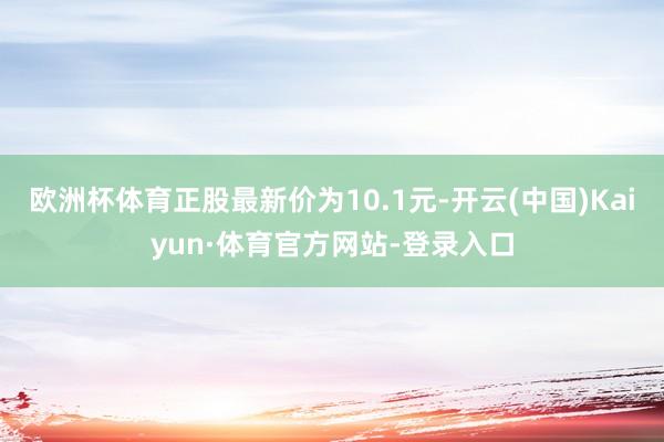 欧洲杯体育正股最新价为10.1元-开云(中国)Kaiyun·体育官方网站-登录入口