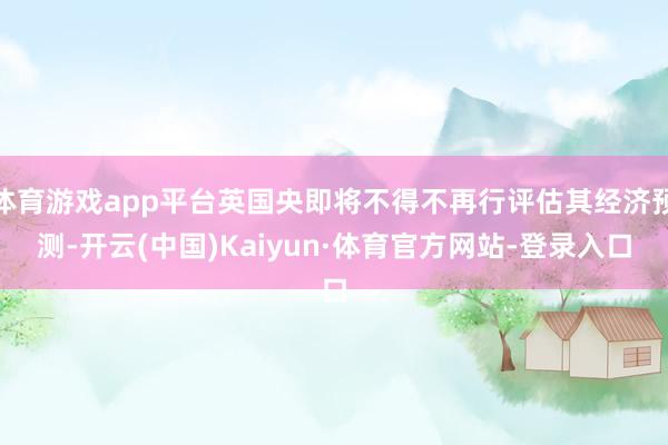 体育游戏app平台英国央即将不得不再行评估其经济预测-开云(中国)Kaiyun·体育官方网站-登录入口