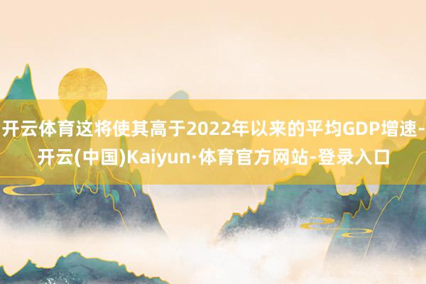 开云体育这将使其高于2022年以来的平均GDP增速-开云(中国)Kaiyun·体育官方网站-登录入口