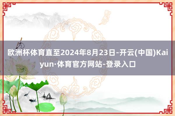 欧洲杯体育直至2024年8月23日-开云(中国)Kaiyun·体育官方网站-登录入口