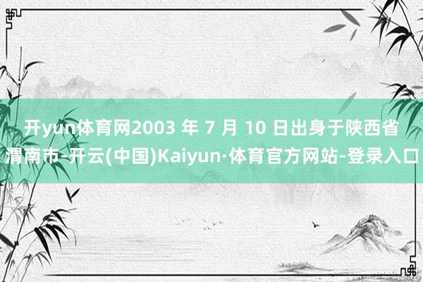 开yun体育网2003 年 7 月 10 日出身于陕西省渭南市-开云(中国)Kaiyun·体育官方网站-登录入口
