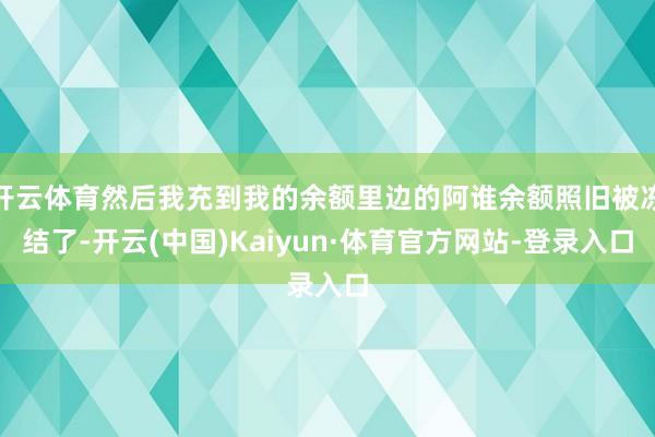 开云体育然后我充到我的余额里边的阿谁余额照旧被冻结了-开云(中国)Kaiyun·体育官方网站-登录入口