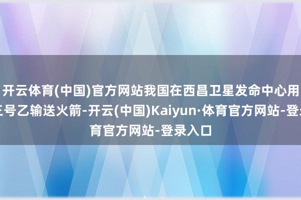 开云体育(中国)官方网站我国在西昌卫星发命中心用长征三号乙输送火箭-开云(中国)Kaiyun·体育官方网站-登录入口