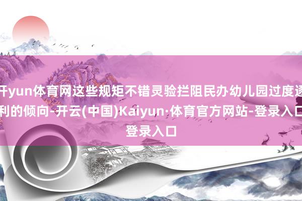 开yun体育网这些规矩不错灵验拦阻民办幼儿园过度逐利的倾向-开云(中国)Kaiyun·体育官方网站-登录入口