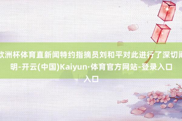 欧洲杯体育直新闻特约指摘员刘和平对此进行了深切阐明-开云(中国)Kaiyun·体育官方网站-登录入口