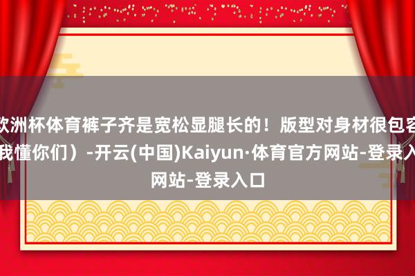 欧洲杯体育裤子齐是宽松显腿长的！版型对身材很包容（我懂你们）-开云(中国)Kaiyun·体育官方网站-登录入口