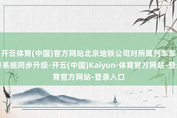 开云体育(中国)官方网站北京地铁公司对所属列车车载信号系统同步升级-开云(中国)Kaiyun·体育官方网站-登录入口