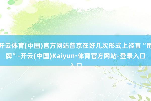 开云体育(中国)官方网站普京在好几次形式上径直“甩牌”-开云(中国)Kaiyun·体育官方网站-登录入口