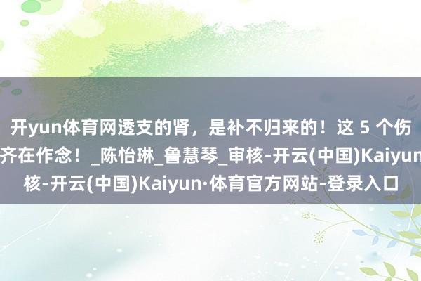 开yun体育网透支的肾，是补不归来的！这 5 个伤肾算作，许多东说念主齐在作念！_陈怡琳_鲁慧琴_审核-开云(中国)Kaiyun·体育官方网站-登录入口