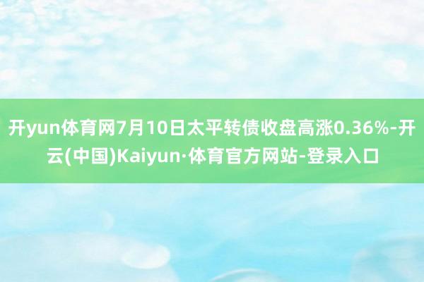 开yun体育网7月10日太平转债收盘高涨0.36%-开云(中国)Kaiyun·体育官方网站-登录入口