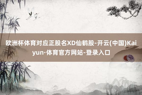 欧洲杯体育对应正股名XD仙鹤股-开云(中国)Kaiyun·体育官方网站-登录入口
