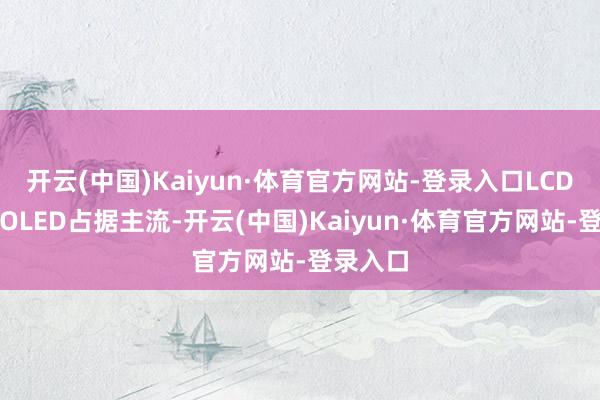 开云(中国)Kaiyun·体育官方网站-登录入口LCD和高端OLED占据主流-开云(中国)Kaiyun·体育官方网站-登录入口
