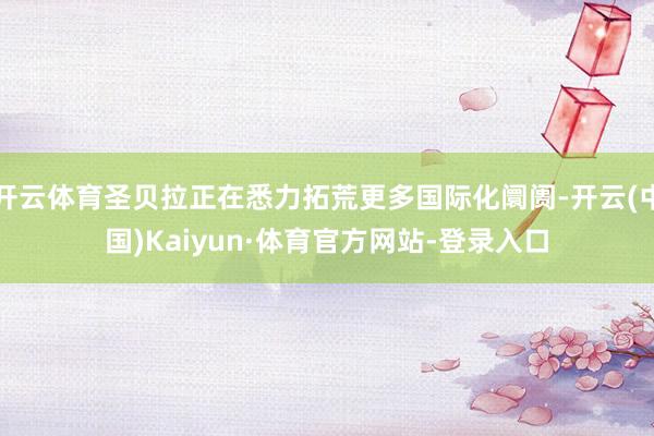 开云体育圣贝拉正在悉力拓荒更多国际化阛阓-开云(中国)Kaiyun·体育官方网站-登录入口