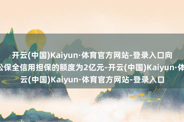 开云(中国)Kaiyun·体育官方网站-登录入口向控股子公司提供的诉讼保全信用担保的额度为2亿元-开云(中国)Kaiyun·体育官方网站-登录入口