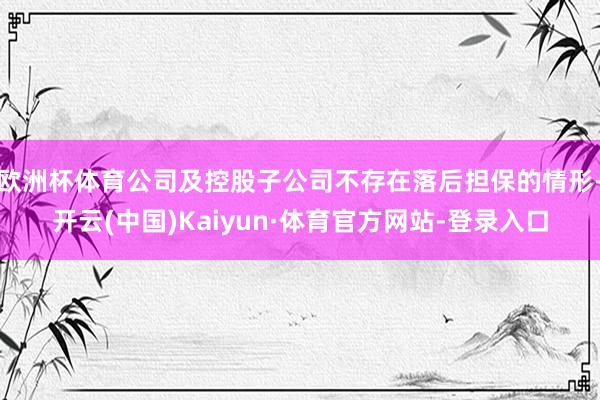 欧洲杯体育公司及控股子公司不存在落后担保的情形-开云(中国)Kaiyun·体育官方网站-登录入口