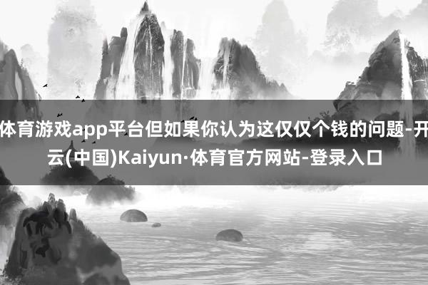 体育游戏app平台但如果你认为这仅仅个钱的问题-开云(中国)Kaiyun·体育官方网站-登录入口