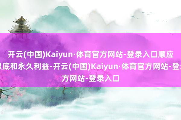 开云(中国)Kaiyun·体育官方网站-登录入口顺应两边根底和永久利益-开云(中国)Kaiyun·体育官方网站-登录入口