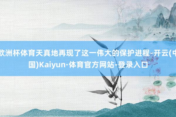 欧洲杯体育天真地再现了这一伟大的保护进程-开云(中国)Kaiyun·体育官方网站-登录入口