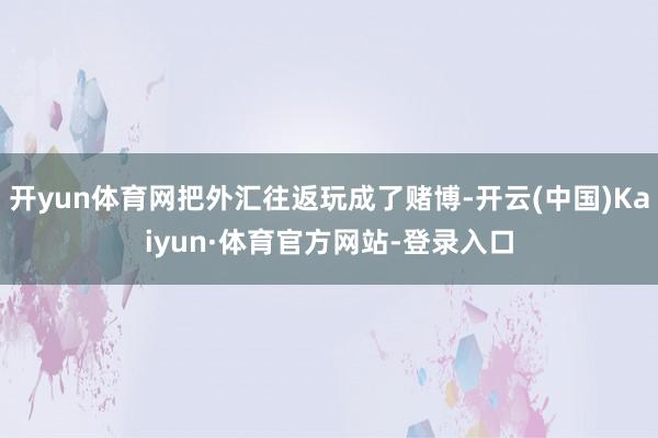 开yun体育网把外汇往返玩成了赌博-开云(中国)Kaiyun·体育官方网站-登录入口