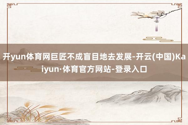 开yun体育网巨匠不成盲目地去发展-开云(中国)Kaiyun·体育官方网站-登录入口