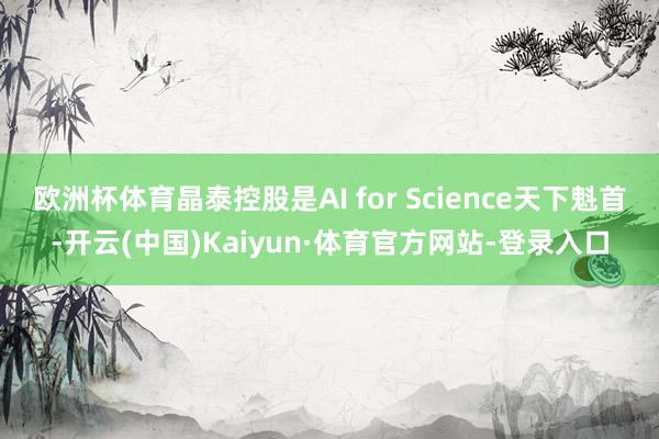 欧洲杯体育晶泰控股是AI for Science天下魁首-开云(中国)Kaiyun·体育官方网站-登录入口