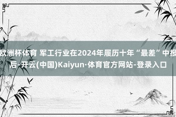 欧洲杯体育 军工行业在2024年履历十年“最差”中报后-开云(中国)Kaiyun·体育官方网站-登录入口
