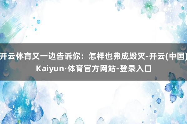 开云体育又一边告诉你：怎样也弗成毁灭-开云(中国)Kaiyun·体育官方网站-登录入口