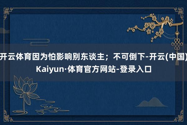 开云体育因为怕影响别东谈主；不可倒下-开云(中国)Kaiyun·体育官方网站-登录入口