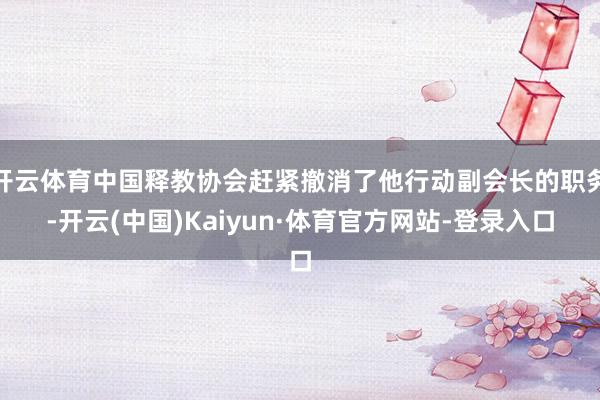 开云体育中国释教协会赶紧撤消了他行动副会长的职务-开云(中国)Kaiyun·体育官方网站-登录入口