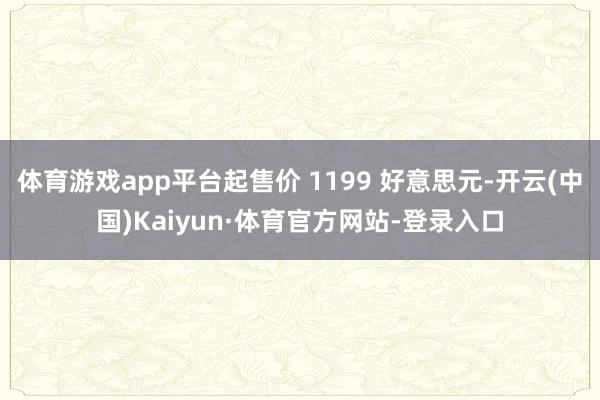 体育游戏app平台起售价 1199 好意思元-开云(中国)Kaiyun·体育官方网站-登录入口