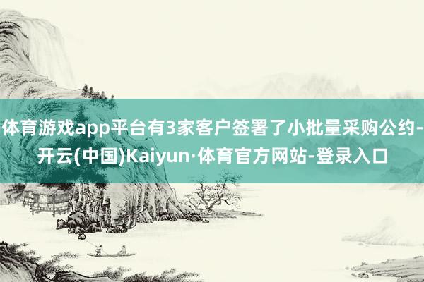 体育游戏app平台有3家客户签署了小批量采购公约-开云(中国)Kaiyun·体育官方网站-登录入口
