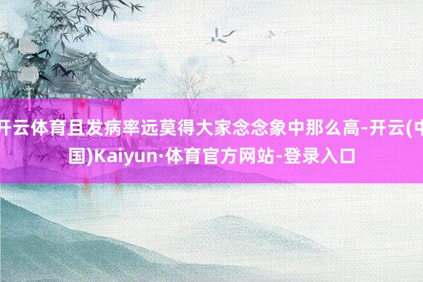 开云体育且发病率远莫得大家念念象中那么高-开云(中国)Kaiyun·体育官方网站-登录入口