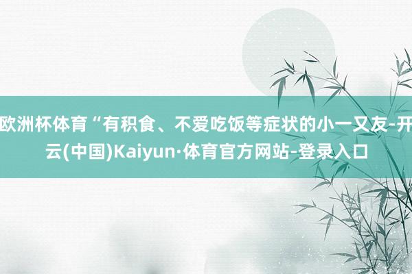 欧洲杯体育“有积食、不爱吃饭等症状的小一又友-开云(中国)Kaiyun·体育官方网站-登录入口