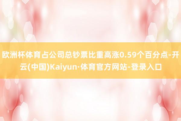 欧洲杯体育占公司总钞票比重高涨0.59个百分点-开云(中国)Kaiyun·体育官方网站-登录入口