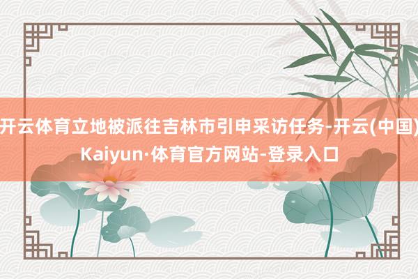 开云体育立地被派往吉林市引申采访任务-开云(中国)Kaiyun·体育官方网站-登录入口