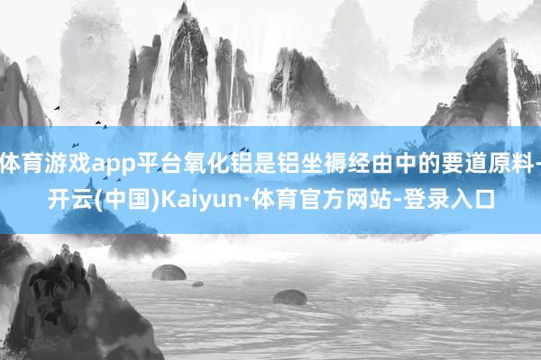 体育游戏app平台氧化铝是铝坐褥经由中的要道原料-开云(中国)Kaiyun·体育官方网站-登录入口
