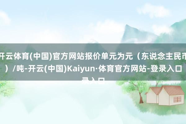 开云体育(中国)官方网站报价单元为元（东说念主民币）/吨-开云(中国)Kaiyun·体育官方网站-登录入口