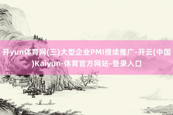 开yun体育网(三)大型企业PMI捏续推广-开云(中国)Kaiyun·体育官方网站-登录入口