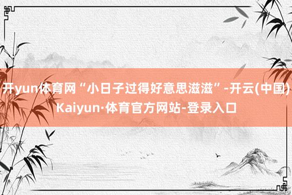 开yun体育网“小日子过得好意思滋滋”-开云(中国)Kaiyun·体育官方网站-登录入口